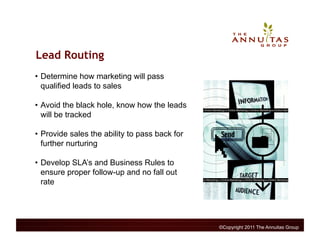 Lead Routing
•  Determine how marketing will pass
   qualified leads to sales

•  Avoid the black hole, know how the leads
   will be tracked

•  Provide sales the ability to pass back for
   further nurturing

•  Develop SLA’s and Business Rules to
   ensure proper follow-up and no fall out
   rate




                                                ©Copyright 2011 The Annuitas Group
 