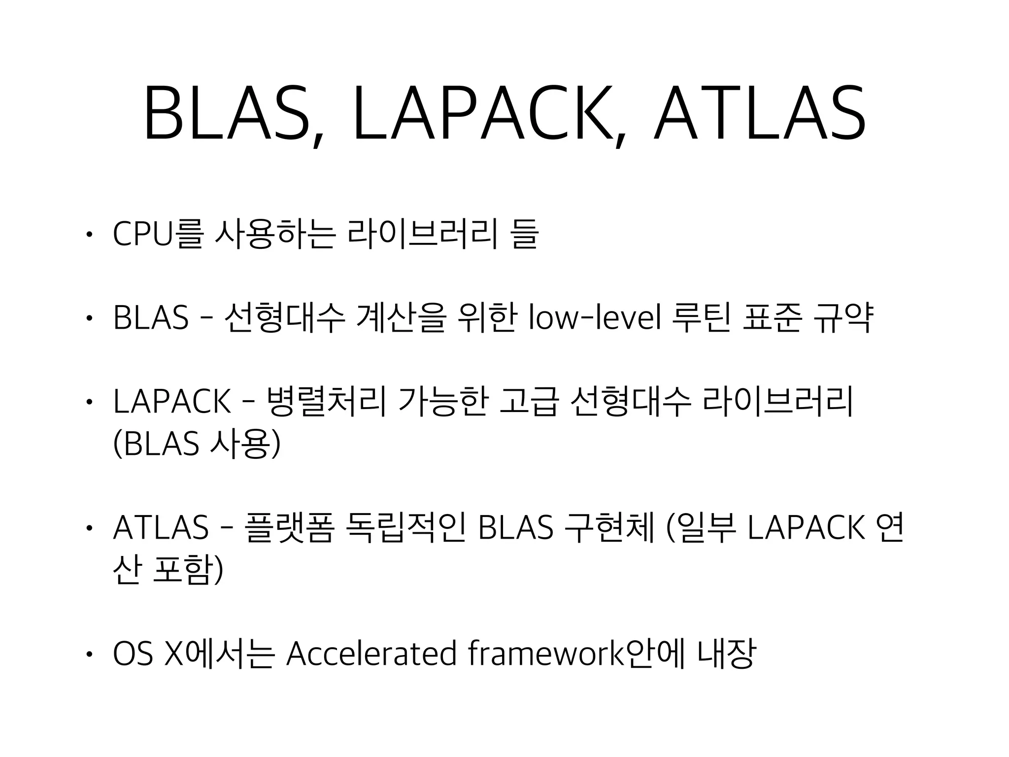 BLAS, LAPACK, ATLAS
• CPU를 사용하는 라이브러리 들
• BLAS - 선형대수 계산을 위한 low-level 루틴 표준 규약
• LAPACK - 병렬처리 가능한 고급 선형대수 라이브러리
(BLAS 사용)
• ATLAS - 플랫폼 독립적인 BLAS 구현체 (일부 LAPACK 연
산 포함)
• OS X에서는 Accelerated framework안에 내장
 
