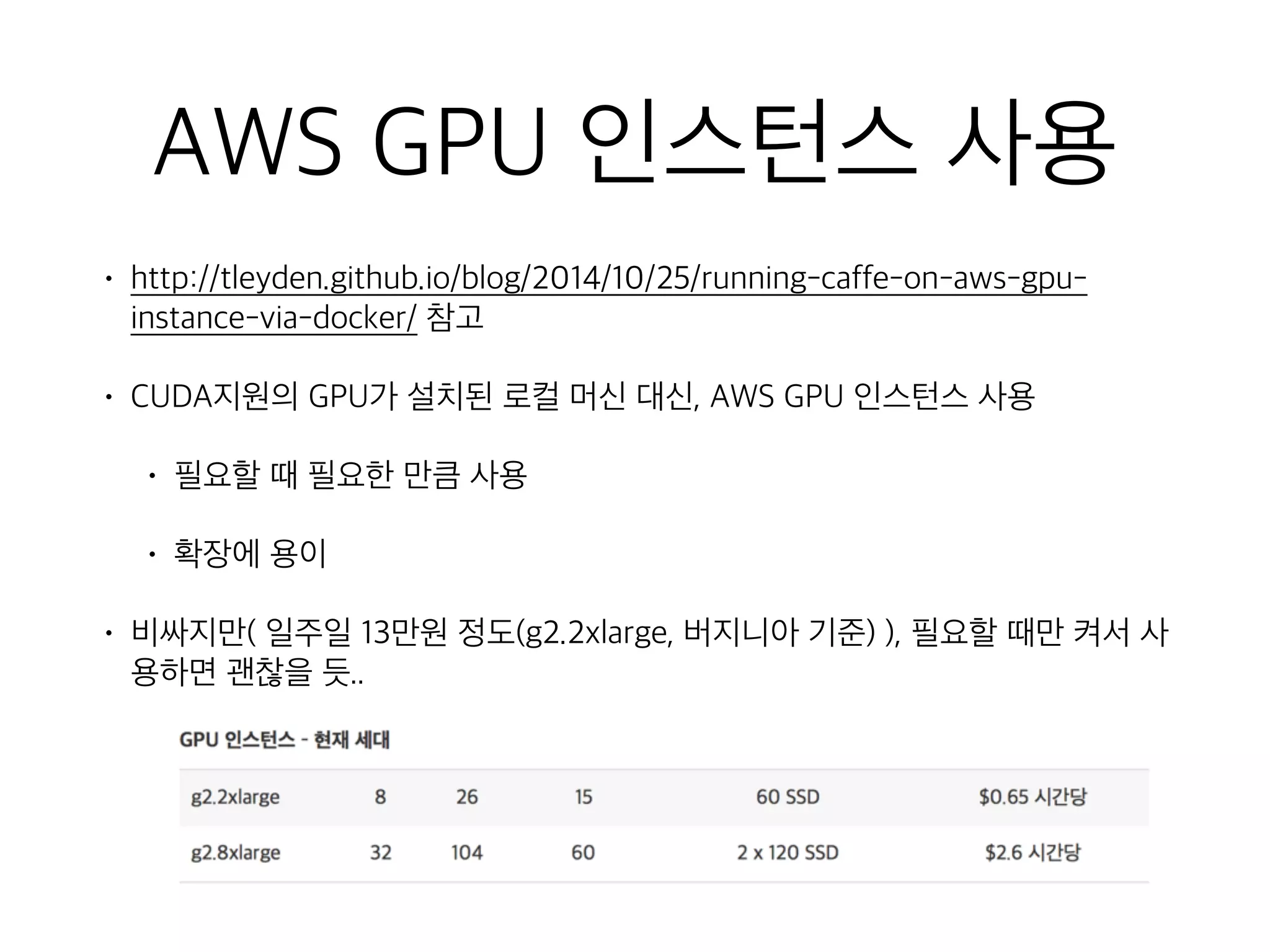 AWS GPU 인스턴스 사용
• http://tleyden.github.io/blog/2014/10/25/running-caffe-on-aws-gpu-
instance-via-docker/ 참고
• CUDA지원의 GPU가 설치된 로컬 머신 대신, AWS GPU 인스턴스 사용
• 필요할 때 필요한 만큼 사용
• 확장에 용이
• 비싸지만( 일주일 13만원 정도(g2.2xlarge, 버지니아 기준) ), 필요할 때만 켜서 사
용하면 괜찮을 듯..
 