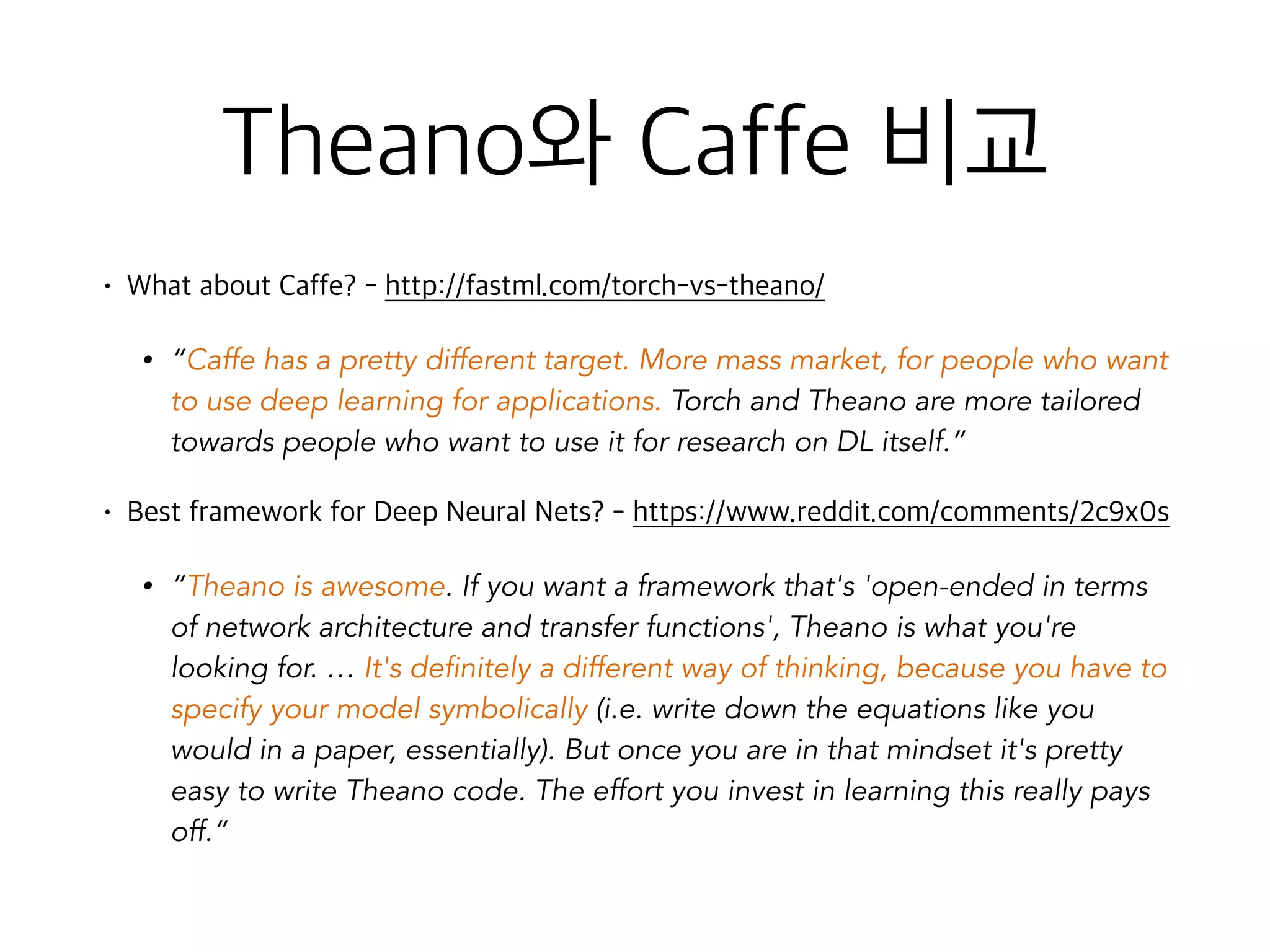 Theano와 Caffe 비교
• What about Caffe? - http://fastml.com/torch-vs-theano/
• “Caffe has a pretty different target. More mass market, for people who want
to use deep learning for applications. Torch and Theano are more tailored
towards people who want to use it for research on DL itself.”
• Best framework for Deep Neural Nets? - https://www.reddit.com/comments/2c9x0s
• “Theano is awesome. If you want a framework that's 'open-ended in terms
of network architecture and transfer functions', Theano is what you're
looking for. … It's definitely a different way of thinking, because you have to
specify your model symbolically (i.e. write down the equations like you
would in a paper, essentially). But once you are in that mindset it's pretty
easy to write Theano code. The effort you invest in learning this really pays
off.”
 