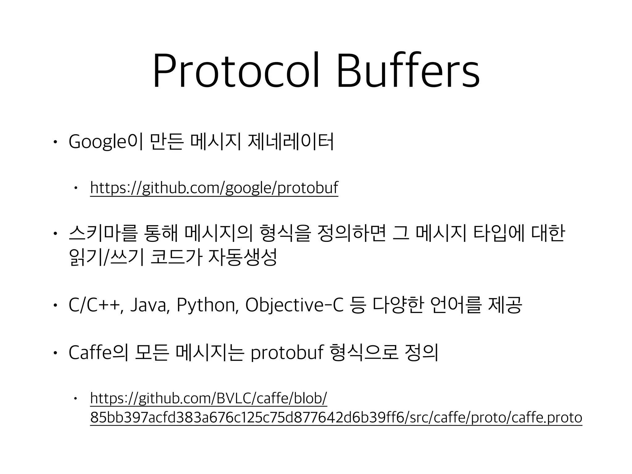 Protocol Buffers
• Google이 만든 메시지 제네레이터
• https://github.com/google/protobuf
• 스키마를 통해 메시지의 형식을 정의하면 그 메시지 타입에 대한
읽기/쓰기 코드가 자동생성
• C/C++, Java, Python, Objective-C 등 다양한 언어를 제공
• Caffe의 모든 메시지는 protobuf 형식으로 정의
• https://github.com/BVLC/caffe/blob/
85bb397acfd383a676c125c75d877642d6b39ff6/src/caffe/proto/caffe.proto
 