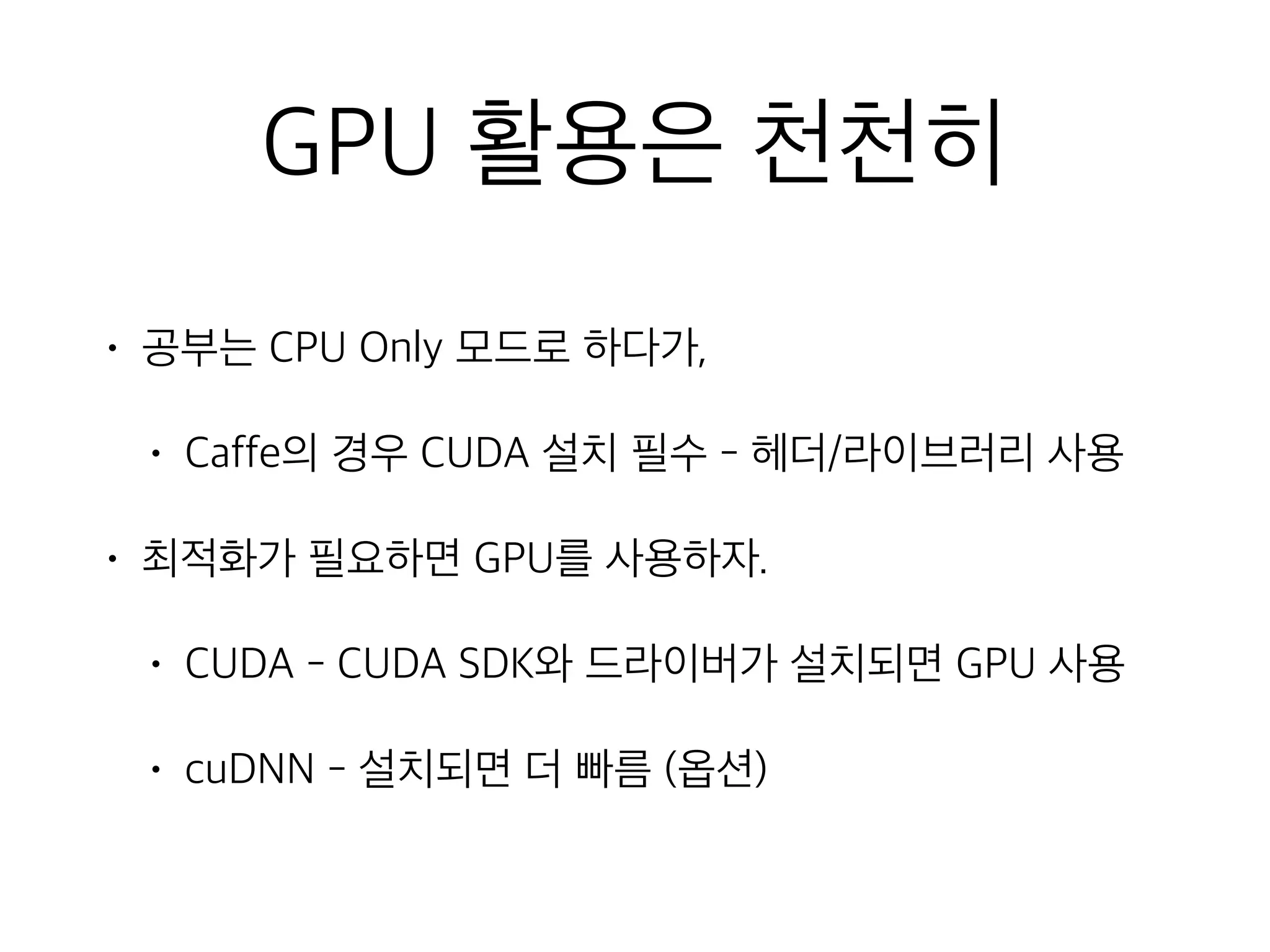 GPU 활용은 천천히
• 공부는 CPU Only 모드로 하다가,
• Caffe의 경우 CUDA 설치 필수 - 헤더/라이브러리 사용
• 최적화가 필요하면 GPU를 사용하자.
• CUDA - CUDA SDK와 드라이버가 설치되면 GPU 사용
• cuDNN - 설치되면 더 빠름 (옵션)
 
