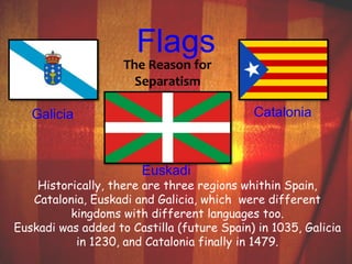 Flags 
The Reason for 
Separatism 
Galicia Catalonia 
Euskadi 
Historically, there are three regions whithin Spain, 
Catalonia, Euskadi and Galicia, which were different 
kingdoms with different languages too. 
Euskadi was added to Castilla (future Spain) in 1035, Galicia 
in 1230, and Catalonia finally in 1479. 
 