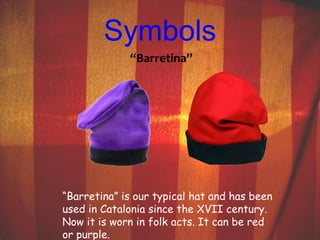 Symbols 
“Barretina” 
“Barretina” is our typical hat and has been 
used in Catalonia since the XVII century. 
Now it is worn in folk acts. It can be red 
or purple. 
 