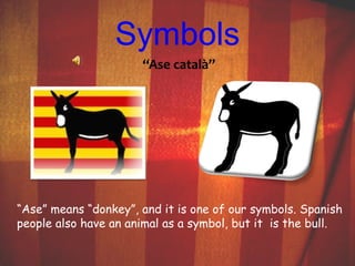 Symbols 
“Ase català” 
“Ase” means “donkey”, and it is one of our symbols. Spanish 
people also have an animal as a symbol, but it is the bull. 
 