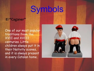 Symbols 
El “Caganer” 
One of our most popular 
traditions from the 
XVII and XVIII 
centuries. Little 
children always put it in 
their Nativity scenes, 
and it is always present 
in every Catalan home. 
 