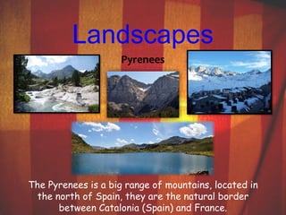 Landscapes 
Pyrenees 
The Pyrenees is a big range of mountains, located in 
the north of Spain, they are the natural border 
between Catalonia (Spain) and France. 
 
