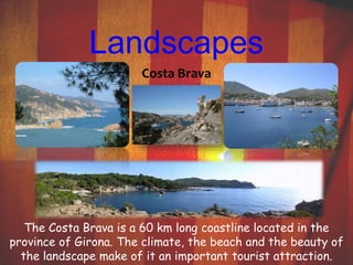 Landscapes 
Costa Brava 
The Costa Brava is a 60 km long coastline located in the 
province of Girona. The climate, the beach and the beauty of 
the landscape make of it an important tourist attraction. 
 