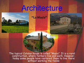 Architecture 
“La Masia” 
The typical Catalan house is called “Masia”. It is a rural 
construction, where farmers live and work. However, 
today some people have restored them to live there 
without working the fields 
 
