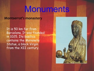 Monuments 
Montserrat’s monastery 
It is 50 km far from 
Barcelona. It was founded 
in 1025. Its basilica 
contains the Moreneta 
Statue, a black Virgin 
from the XII century. 
 
