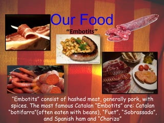 Our Food 
“Embotits” 
“Embotits” consist of hashed meat, generally pork, with 
spices. The most famous Catalan “Embotits” are: Catalan 
“botifarra”(often eaten with beans), “Fuet”, “Sobrassada”, 
and Spanish ham and “Chorizo” 
 