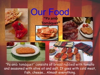 Our Food 
“Pa amb 
Tomàquet” 
“Pa amb tomàquet” consists of bread rubbed with tomato 
and seasoned with olive oil and salt. It goes with cold meat, 
fish, cheese... Almost everything. 
 