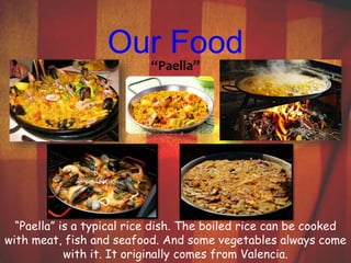Our Food 
“Paella” 
“Paella” is a typical rice dish. The boiled rice can be cooked 
with meat, fish and seafood. And some vegetables always come 
with it. It originally comes from Valencia. 
 