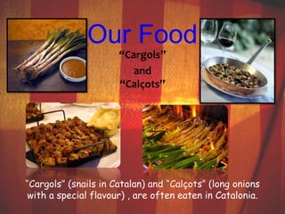 Our Food 
“Cargols” 
and 
“Calçots” 
“Cargols” (snails in Catalan) and “Calçots” (long onions 
with a special flavour) , are often eaten in Catalonia. 
 