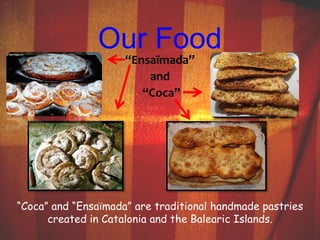 Our Food 
“Ensaïmada” 
and 
“Coca” 
“Coca” and “Ensaïmada” are traditional handmade pastries 
created in Catalonia and the Balearic Islands. 
 