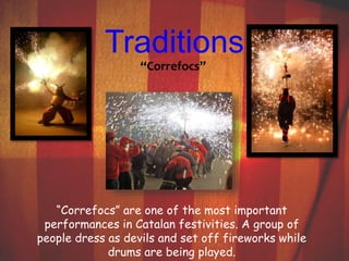 Traditions 
“Correfocs” 
“Correfocs” are one of the most important 
performances in Catalan festivities. A group of 
people dress as devils and set off fireworks while 
drums are being played. 
 