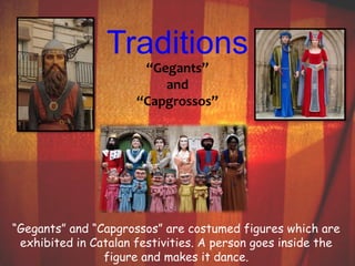 Traditions 
“Gegants” 
and 
“Capgrossos” 
“Gegants” and “Capgrossos” are costumed figures which are 
exhibited in Catalan festivities. A person goes inside the 
figure and makes it dance. 
 