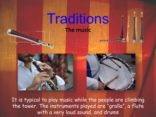 Traditions 
The music 
It is typical to play music while the people are climbing 
the tower. The instruments played are “gralla”, a flute 
with a very loud sound, and drums 
 