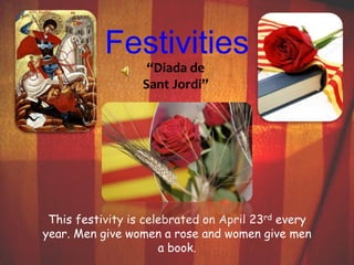 Festivities 
“Diada de 
Sant Jordi” 
This festivity is celebrated on April 23rd every 
year. Men give women a rose and women give men 
a book. 
 