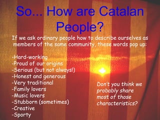 So... How are Catalan 
People? 
If we ask ordinary people how to describe ourselves as 
members of the same community, these words pop up: 
-Hard-working 
-Proud of our origins 
-Serious (but not always!) 
-Honest and generous 
-Very traditional 
-Family lovers 
-Music lovers 
-Stubborn (sometimes) 
-Creative 
-Sporty 
Don’t you think we 
probably share 
most of those 
characteristics? 
 