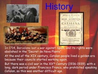 History 
In 1714, Barcelona lost a war against Spain, and its rights were 
abolished in the “Decret de Nova Planta”. 
At the end of the XIX century, Catalan people lived a golden era 
because their councils started working again. 
But there was a civil war in the XXth Century (1936-1939), with a 
long, dark period under Francisco Franco, who prohibited speaking 
Catalan, so this was another difficult age. 
 
