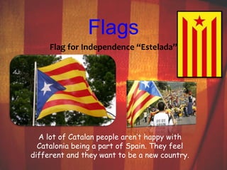 Flags 
Flag for Independence “Estelada” 
A lot of Catalan people aren’t happy with 
Catalonia being a part of Spain. They feel 
different and they want to be a new country. 
 