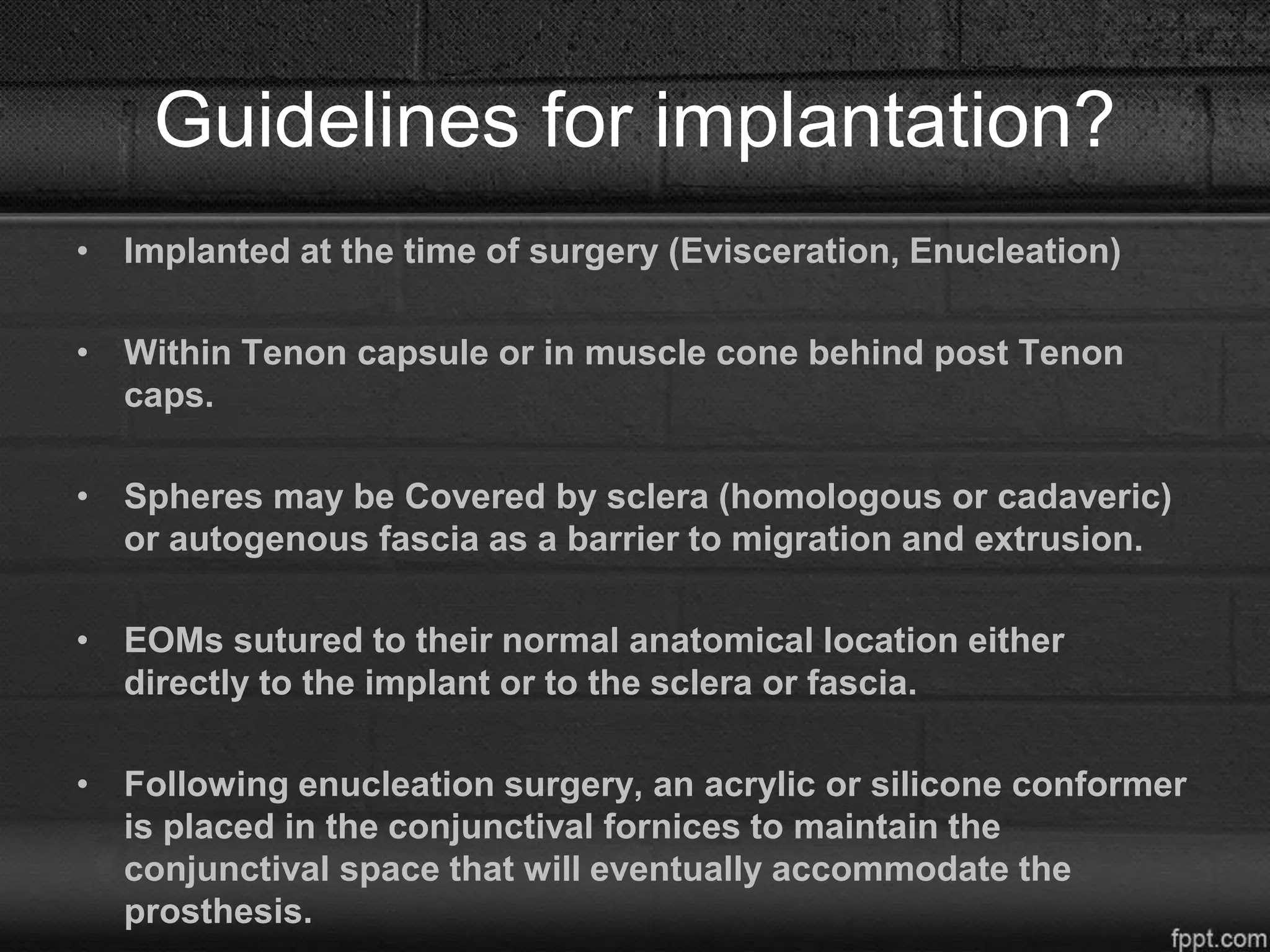 Guidelines for implantation?
• Implanted at the time of surgery (Evisceration, Enucleation)
• Within Tenon capsule or in muscle cone behind post Tenon
caps.
• Spheres may be Covered by sclera (homologous or cadaveric)
or autogenous fascia as a barrier to migration and extrusion.
• EOMs sutured to their normal anatomical location either
directly to the implant or to the sclera or fascia.
• Following enucleation surgery, an acrylic or silicone conformer
is placed in the conjunctival fornices to maintain the
conjunctival space that will eventually accommodate the
prosthesis.
 