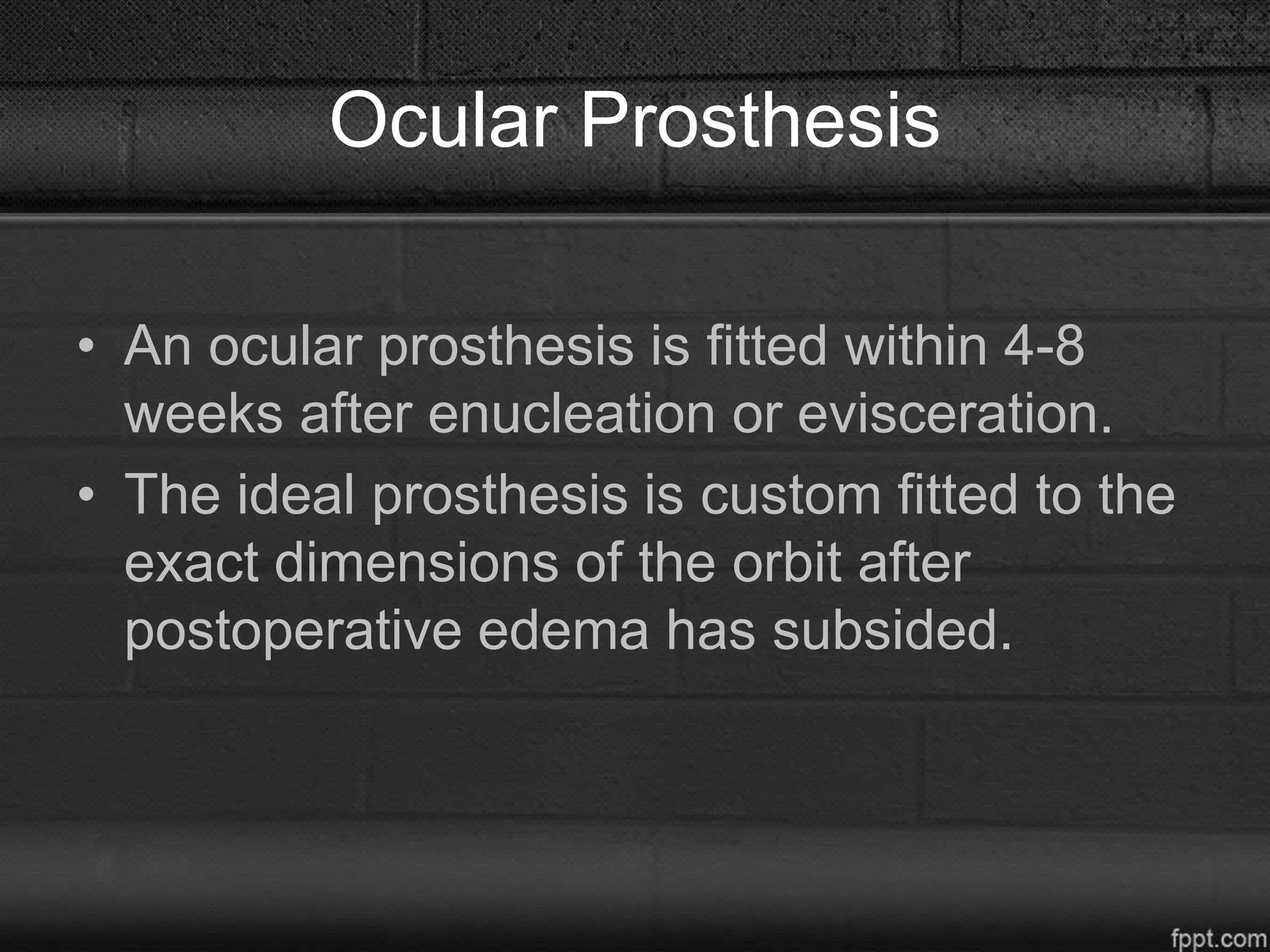 Ocular Prosthesis
• An ocular prosthesis is fitted within 4-8
weeks after enucleation or evisceration.
• The ideal prosthesis is custom fitted to the
exact dimensions of the orbit after
postoperative edema has subsided.
 