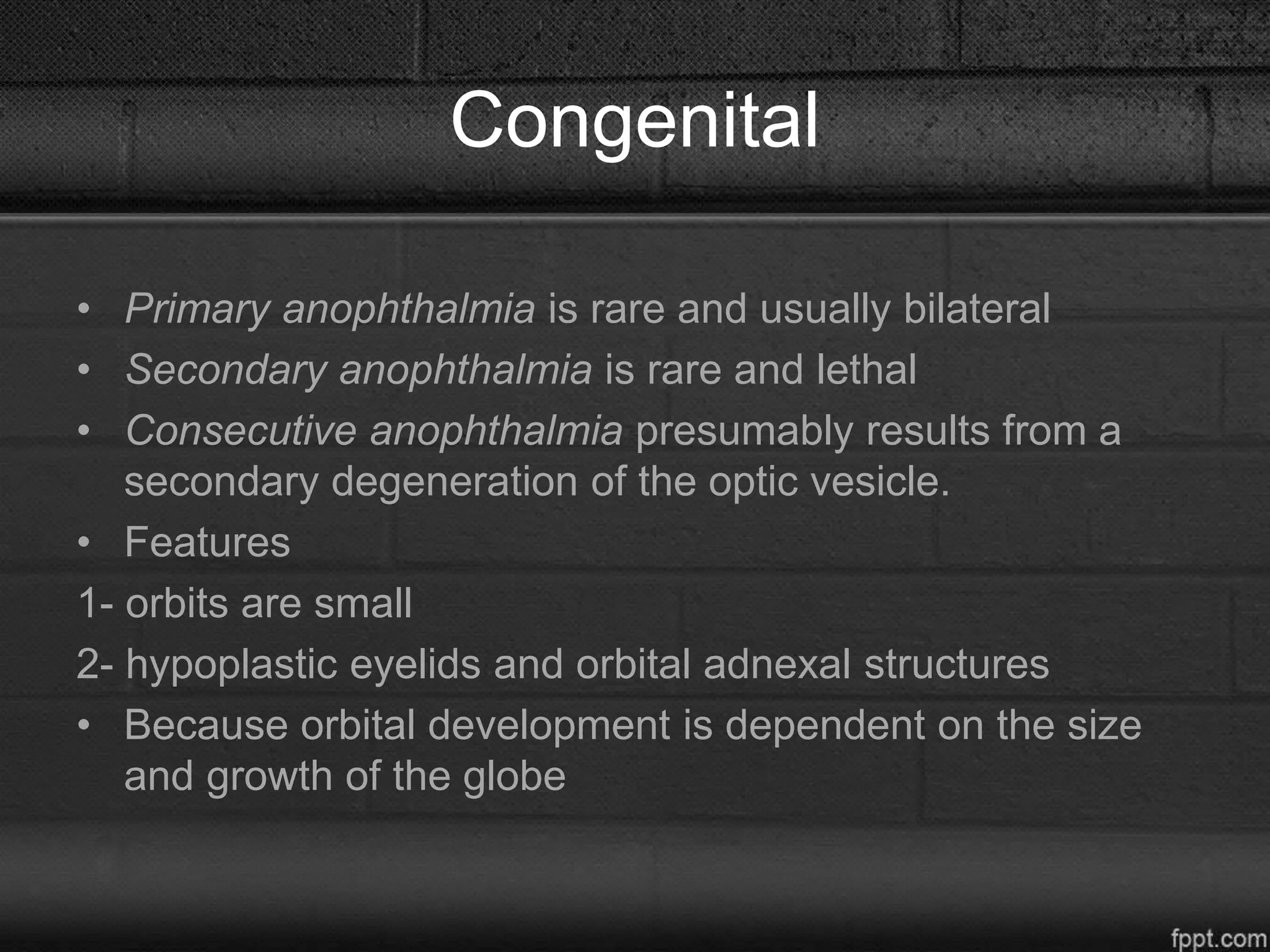 Congenital
• Primary anophthalmia is rare and usually bilateral
• Secondary anophthalmia is rare and lethal
• Consecutive anophthalmia presumably results from a
secondary degeneration of the optic vesicle.
• Features
1- orbits are small
2- hypoplastic eyelids and orbital adnexal structures
• Because orbital development is dependent on the size
and growth of the globe
 