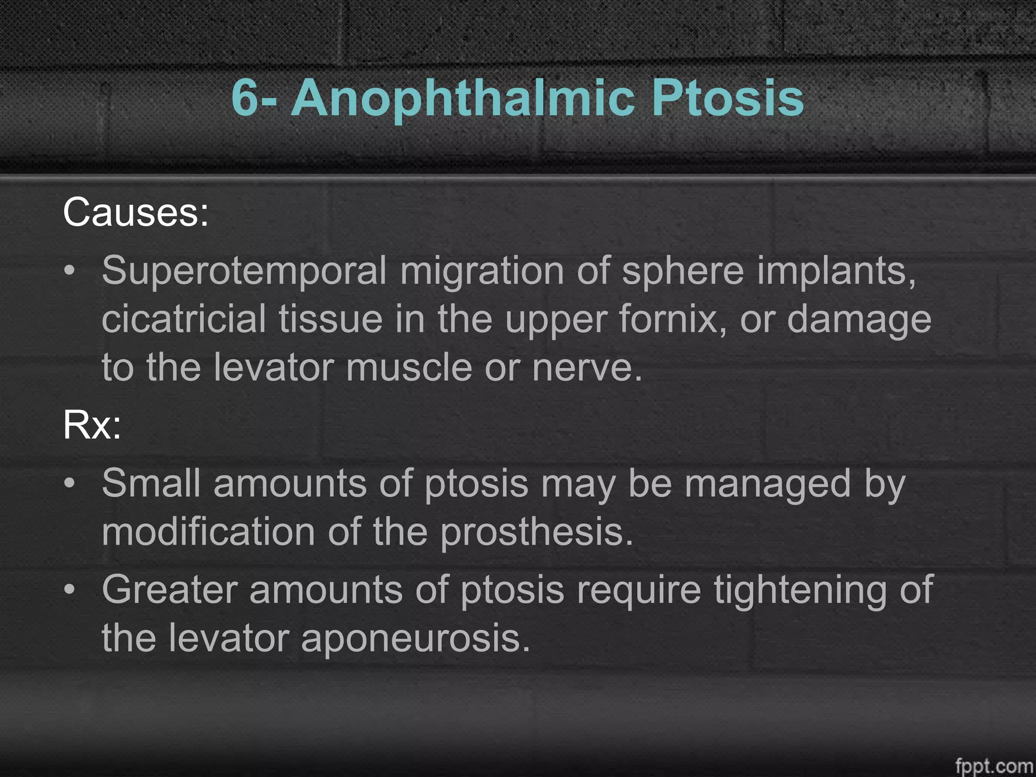 6- Anophthalmic Ptosis
Causes:
• Superotemporal migration of sphere implants,
cicatricial tissue in the upper fornix, or damage
to the levator muscle or nerve.
Rx:
• Small amounts of ptosis may be managed by
modification of the prosthesis.
• Greater amounts of ptosis require tightening of
the levator aponeurosis.
 
