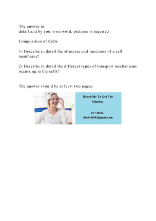 The answer in
detail and by your own word, pictures is required
Composition of Cells
1- Describe in detail the structure and functions of a cell
membrane?
2- Describe in detail the different types of transport mechanisms
occurring in the cells?
The answer should be at least two pages.
 
