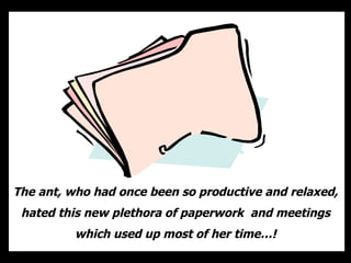 The ant, who had once been so productive and relaxed, hated this new plethora of paperwork  and meetings which used up most of her time…! 