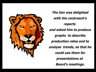 The lion was delighted
  with the cockroach's
         reports
and asked him to produce
   graphs to describe
 production rates and to
analyse trends, so that he
   could use them for
    presentations at
    Board‘s meetings.
 