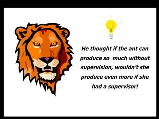 He thought if the ant can
produce so much without
supervision, wouldn’t she
produce even more if she
    had a supervisor!
 