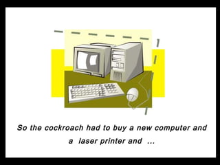So the cockroach had to buy a new computer and
            a laser printer and ...
 