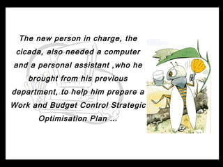 The new person in charge, the
 cicada, also needed a computer
and a personal assistant ,who he
    brought from his previous
department, to help him prepare a
Work and Budget Control Strategic
      Optimisation Plan …
 