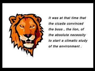 It was at that time that
the cicada convinced
the boss , the lion, of
the absolute necessity
to start a climatic study
of the environment .
 
