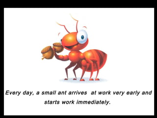 Every day, a small ant arrives at work very early and
              starts work immediately.
 