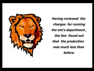 Having reviewed  the  charges  for running the ants department , the lion  found out that  the production  was much less than  before. 