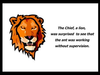 The Chief, a lion,  was surprised  to see that the ant was working without supervision. 