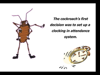 The cockroachs first decision was to set up a  clocking in attendance system. 