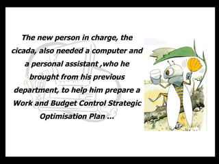 The new person in charge, the   cicada, also needed a computer and a personal assistant ,who he brought from his previous department, to help him prepare a Work and Budget Control Strategic Optimisation Plan … 