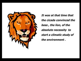 It was at that time that the cicada convinced the boss , the lion, of the absolute necessity  to start a climatic study of the environment .  
