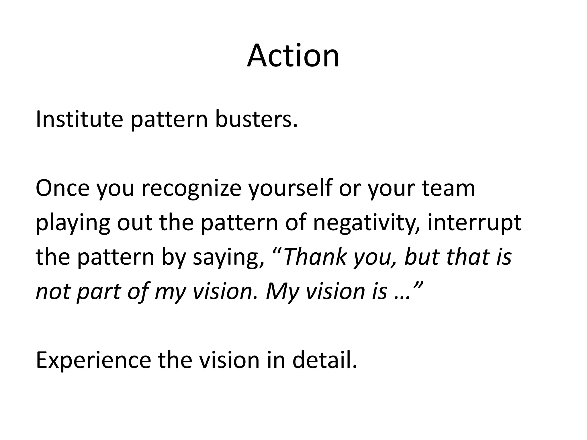 ActionInstitute pattern busters.Once you recognize yourself or your team  playing out the pattern of negativity, interrupt the pattern by saying, “Thank you, but that is not part of my vision. My vision is …”Experience the vision in detail.