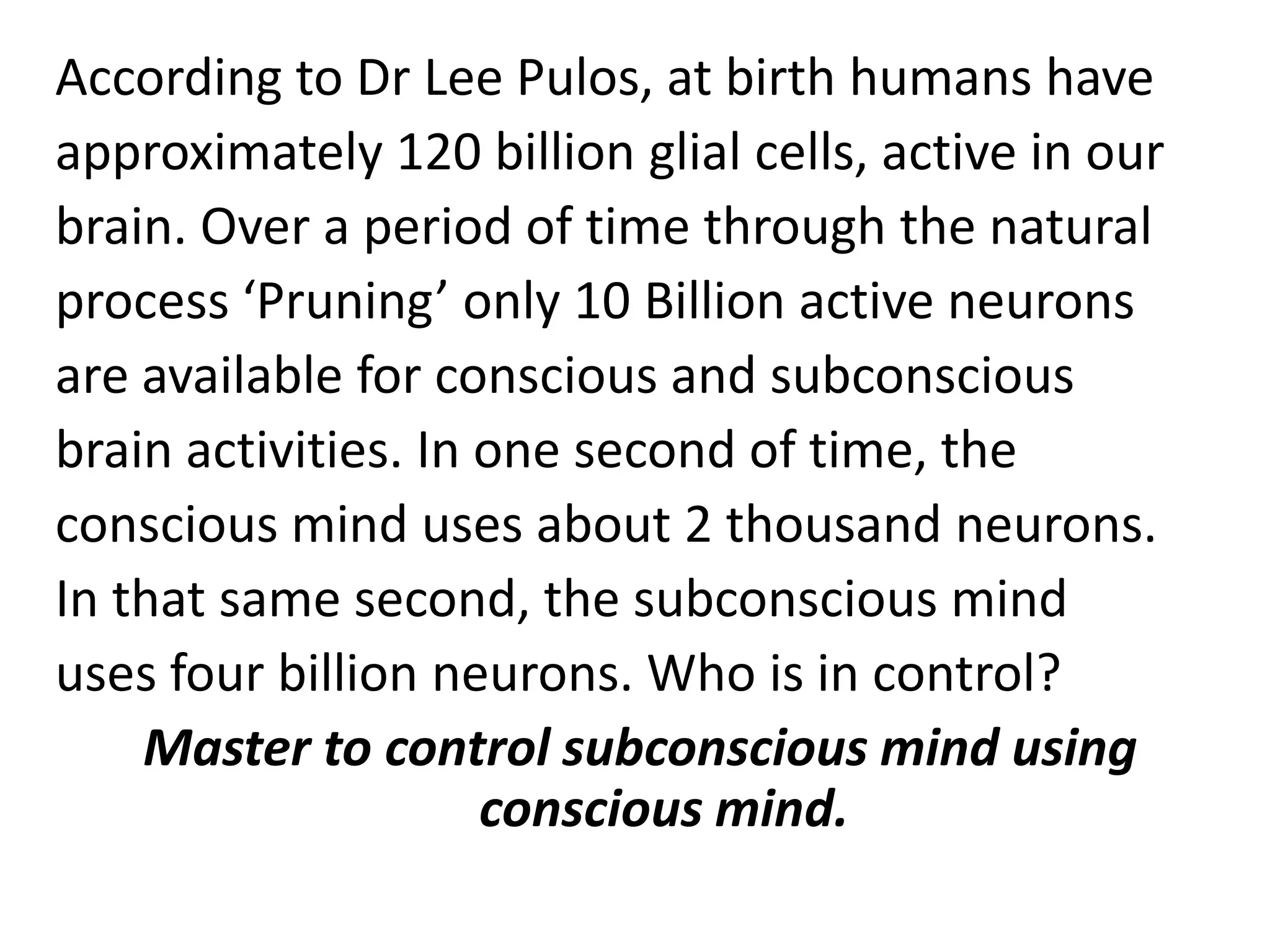 According to Dr Lee Pulos, at birth humans have approximately 120 billion glial cells, active in our brain. Over a period of time through the natural process ‘Pruning’ only 10 Billion active neurons are available for conscious and subconscious brain activities. In one second of time, the conscious mind uses about 2 thousand neurons. In that same second, the subconscious mind uses four billion neurons. Who is in control? Master to control subconscious mind using conscious mind.