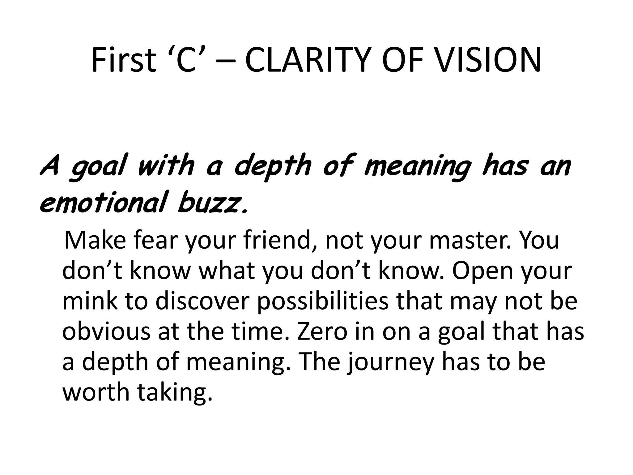 First ‘C’ – CLARITY OF VISIONA goal with a depth of meaning has an emotional buzz.    Make fear your friend, not your master. You don’t know what you don’t know. Open your mink to discover possibilities that may not be obvious at the time. Zero in on a goal that has a depth of meaning. The journey has to be worth taking.