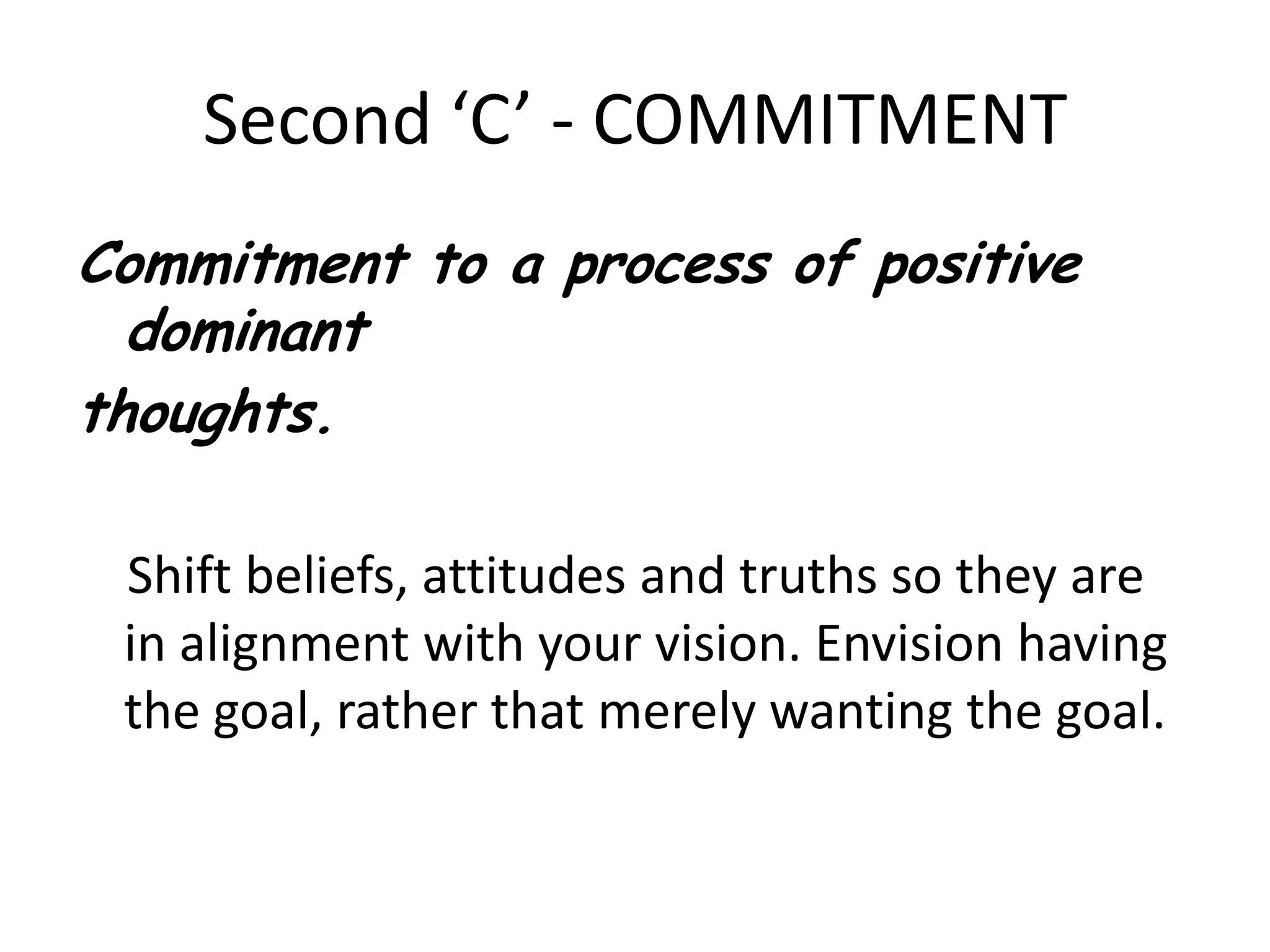 Second ‘C’ - COMMITMENTCommitment to a process of positive dominant thoughts.    Shift beliefs, attitudes and truths so they are in alignment with your vision. Envision having the goal, rather that merely wanting the goal. 