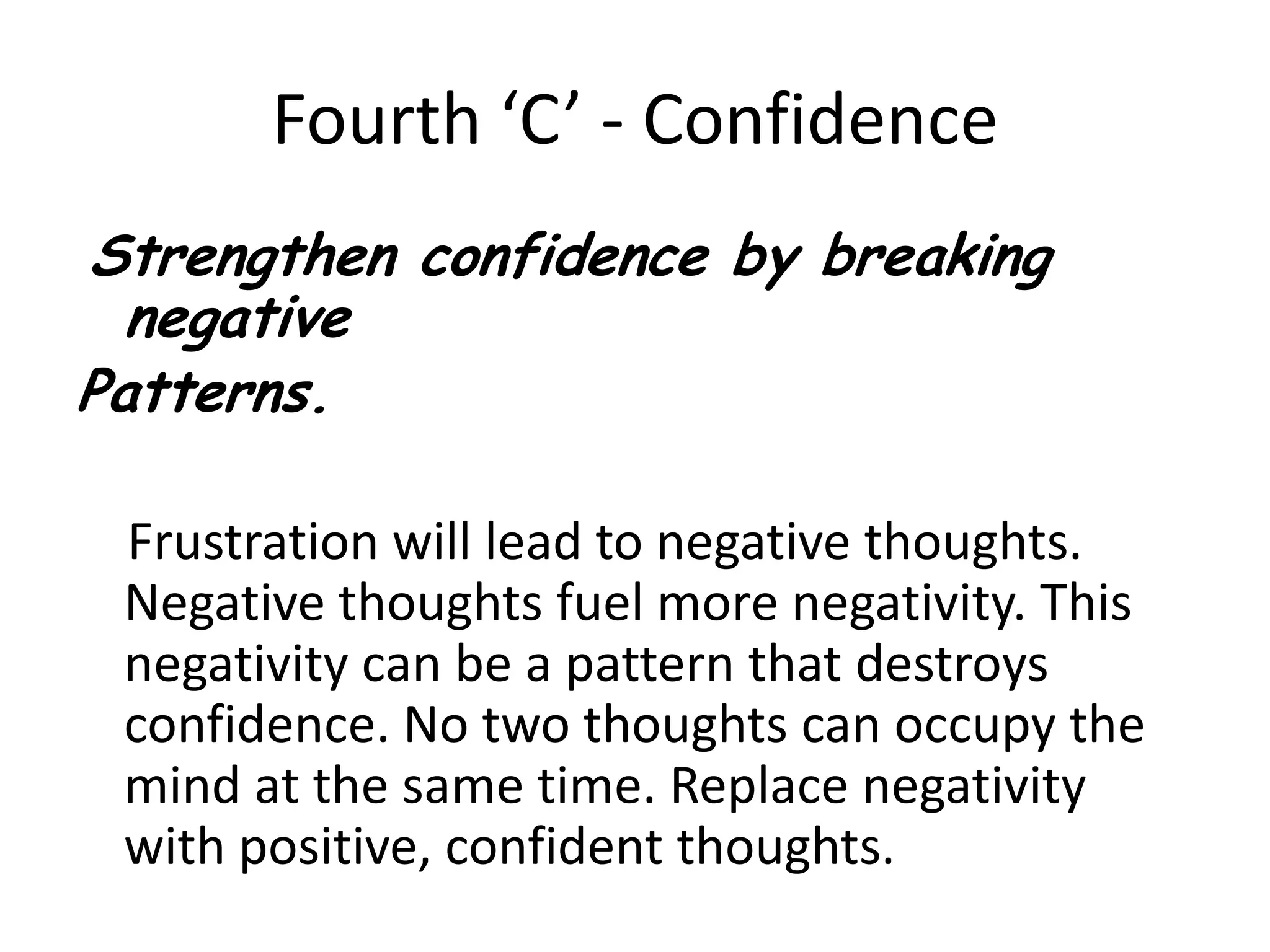 Fourth ‘C’ - ConfidenceStrengthen confidence by breaking negative Patterns.    Frustration will lead to negative thoughts. Negative thoughts fuel more negativity. This negativity can be a pattern that destroys confidence. No two thoughts can occupy the mind at the same time. Replace negativity with positive, confident thoughts.