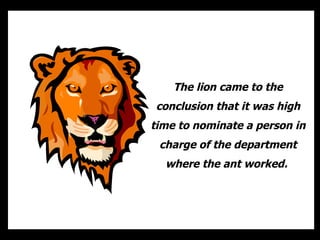 The lion came to the conclusion that it was high time to nominate a person in charge of the department where the ant worked.  
