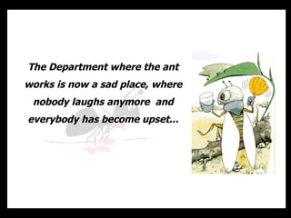 The Department where the ant works is now a sad place, where nobody laughs anymore  and everybody has become upset... 